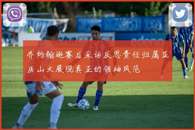 乔约翰逊赛后采访反思责任归属亚历山大展现真正的领袖风范