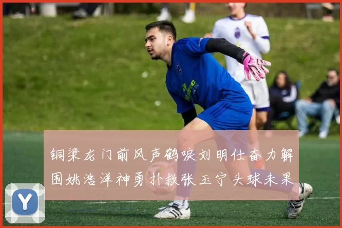铜梁龙门前风声鹤唳刘明仕奋力解围姚浩洋神勇扑救张玉宁头球未果