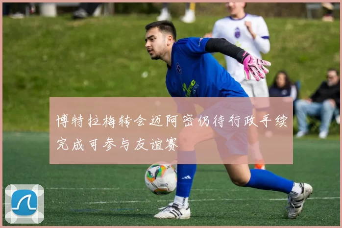 博特拉梅转会迈阿密仍待行政手续完成可参与友谊赛