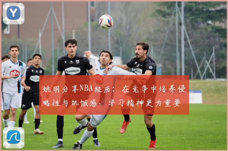 姚明分享NBA经历：在竞争中培养侵略性与饥饿感，学习精神更为重要