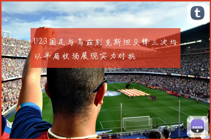 U23国足与乌兹别克斯坦交锋三次均以平局收场展现实力对抗