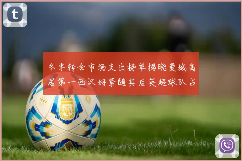 冬季转会市场支出榜单揭晓曼城高居第一西汉姆紧随其后英超球队占据五席