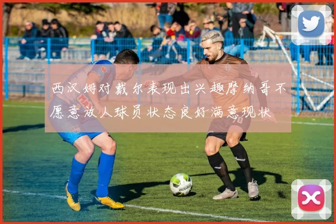 西汉姆对戴尔表现出兴趣摩纳哥不愿意放人球员状态良好满意现状