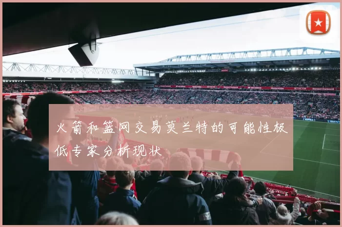 火箭和篮网交易莫兰特的可能性极低专家分析现状